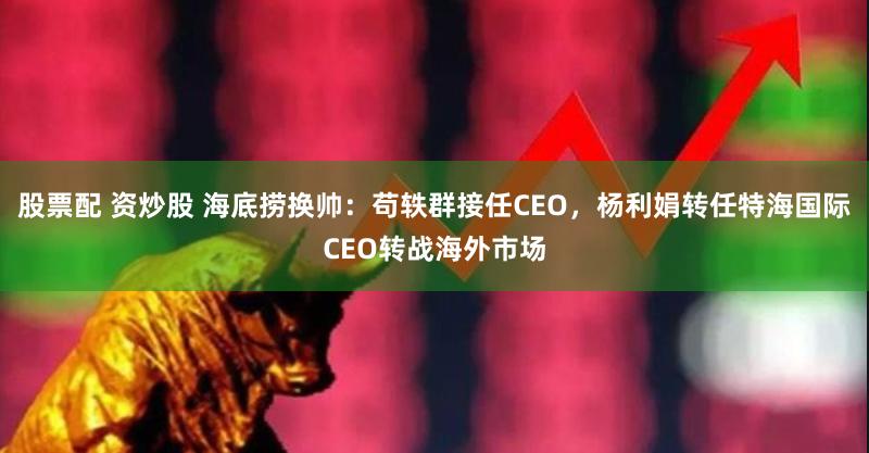 股票配 资炒股 海底捞换帅：苟轶群接任CEO，杨利娟转任特海国际CEO转战海外市场