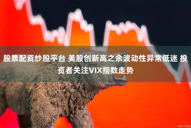 股票配资炒股平台 美股创新高之余波动性异常低迷 投资者关注VIX指数走势