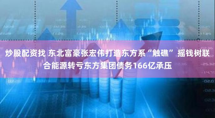 炒股配资找 东北富豪张宏伟打造东方系“触礁” 摇钱树联合能源转亏东方集团债务166亿承压