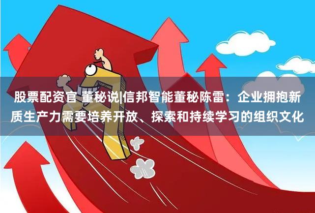 股票配资官 董秘说|信邦智能董秘陈雷：企业拥抱新质生产力需要培养开放、探索和持续学习的组织文化