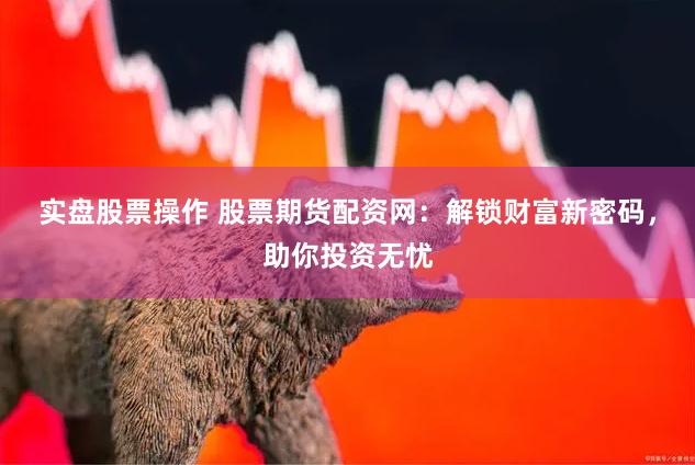 实盘股票操作 股票期货配资网：解锁财富新密码，助你投资无忧