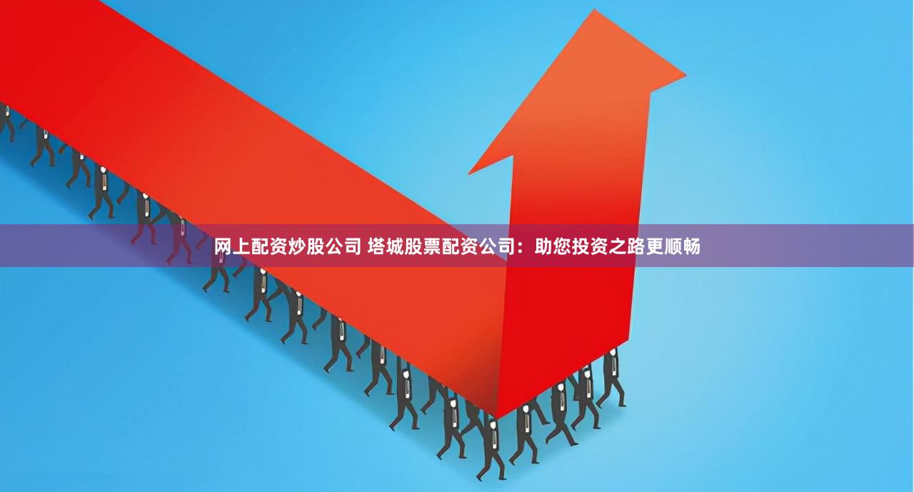 网上配资炒股公司 塔城股票配资公司：助您投资之路更顺畅