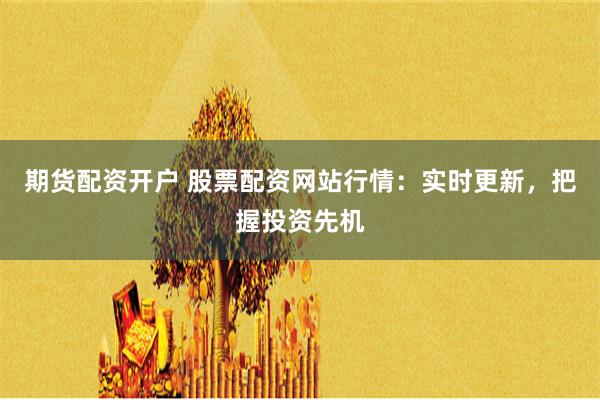 期货配资开户 股票配资网站行情：实时更新，把握投资先机