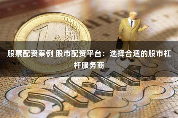 股票配资案例 股市配资平台：选择合适的股市杠杆服务商