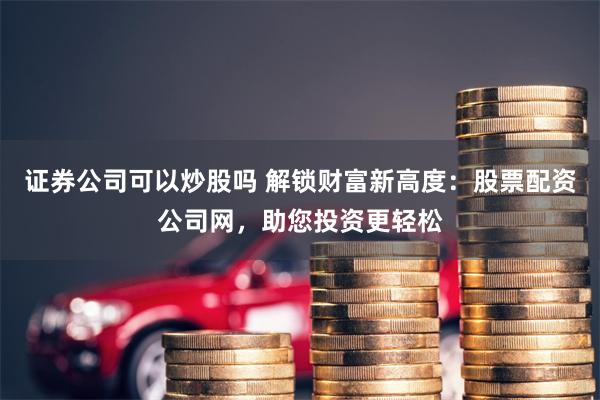 证券公司可以炒股吗 解锁财富新高度：股票配资公司网，助您投资更轻松