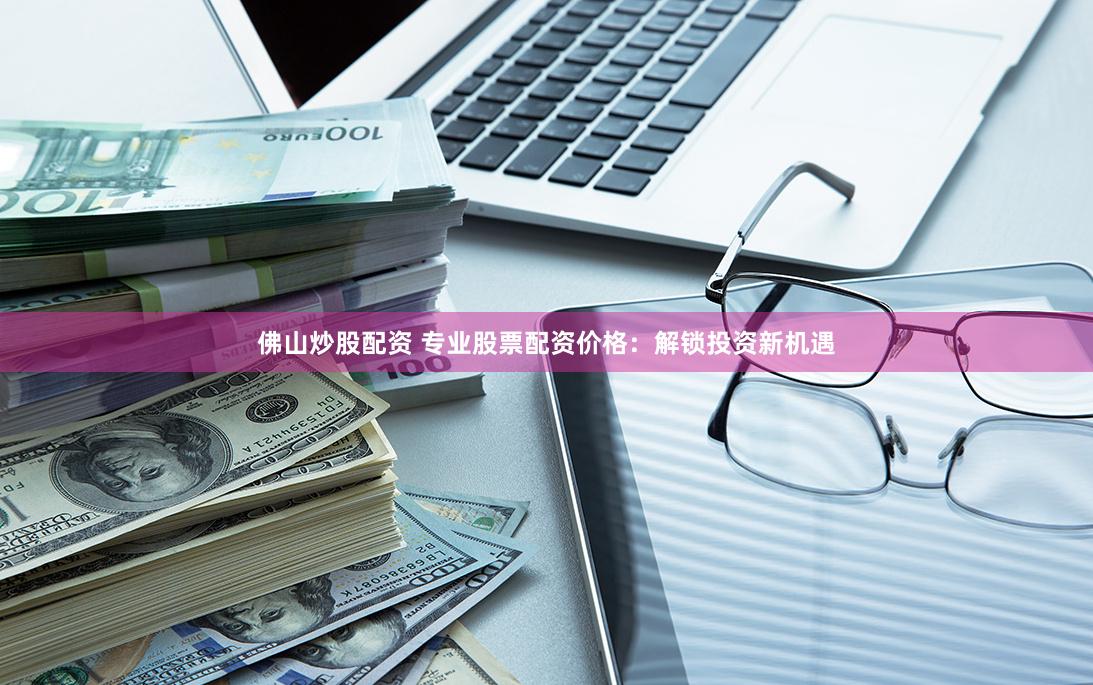 佛山炒股配资 专业股票配资价格：解锁投资新机遇