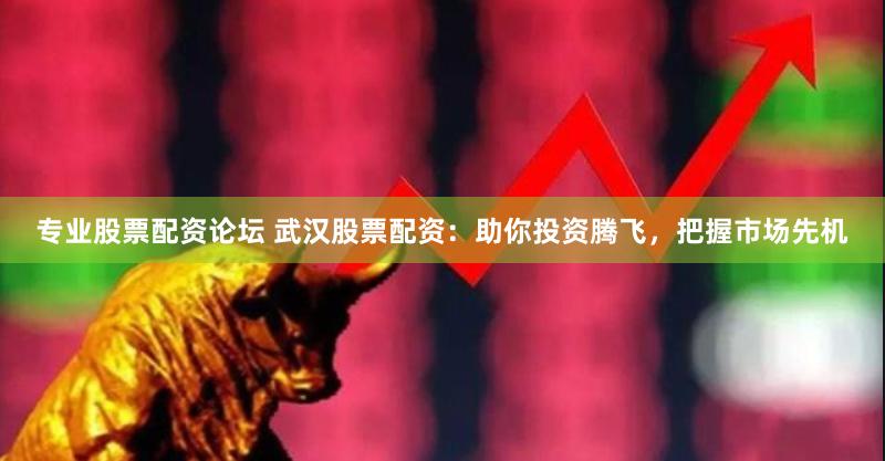专业股票配资论坛 武汉股票配资：助你投资腾飞，把握市场先机