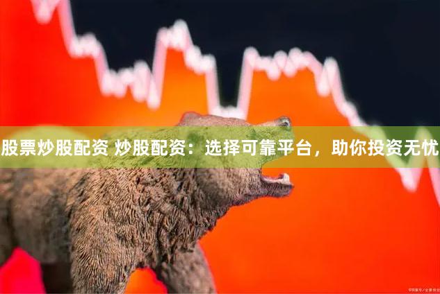 股票炒股配资 炒股配资：选择可靠平台，助你投资无忧