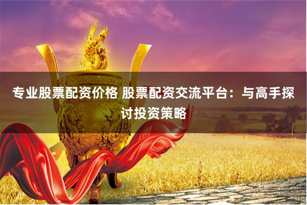 专业股票配资价格 股票配资交流平台：与高手探讨投资策略