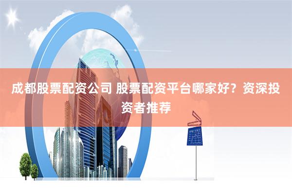 成都股票配资公司 股票配资平台哪家好？资深投资者推荐