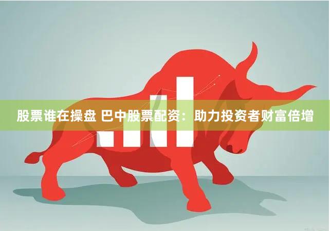 股票谁在操盘 巴中股票配资：助力投资者财富倍增